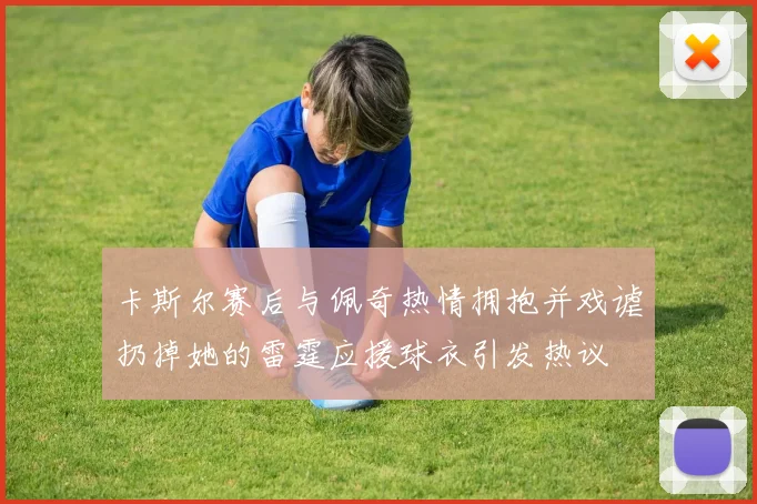 卡斯尔赛后与佩奇热情拥抱并戏谑扔掉她的雷霆应援球衣引发热议