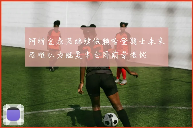阿特金森若继续依赖哈登骑士未来恐难以为继夏季合同前景堪忧