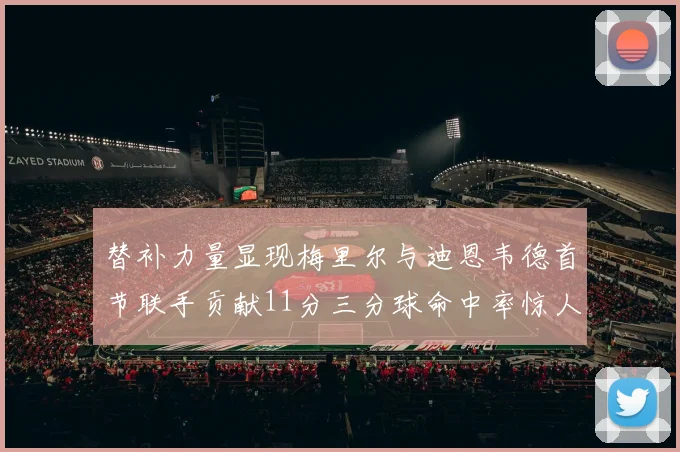 替补力量显现梅里尔与迪恩韦德首节联手贡献11分三分球命中率惊人