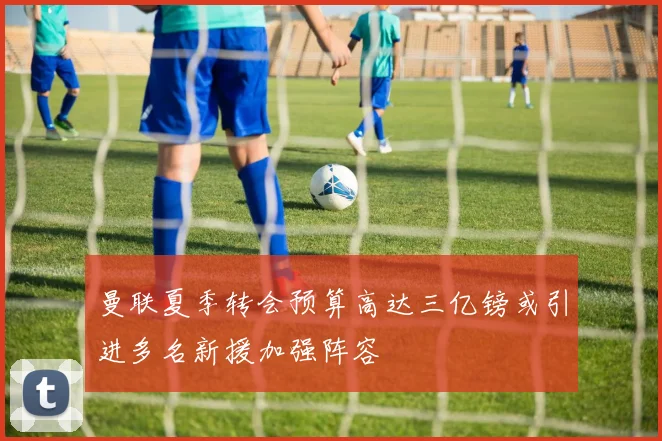 曼联夏季转会预算高达三亿镑或引进多名新援加强阵容