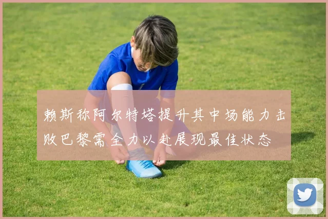 赖斯称阿尔特塔提升其中场能力击败巴黎需全力以赴展现最佳状态