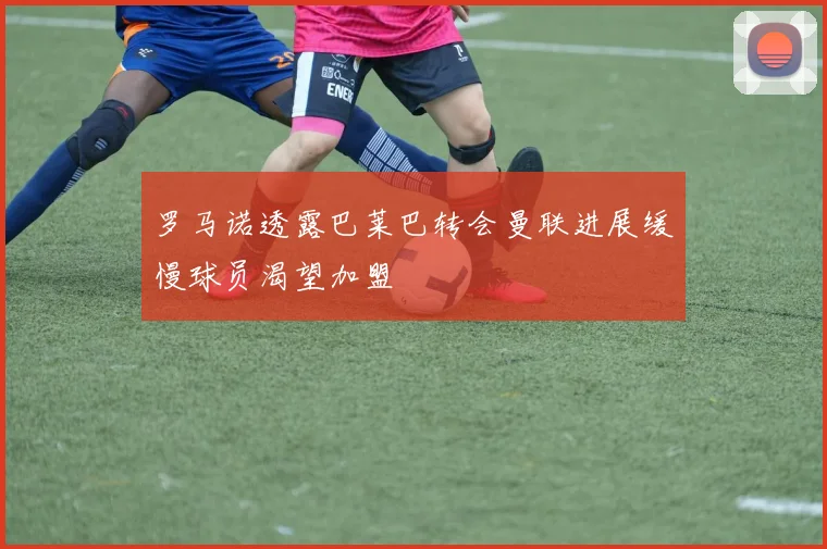 罗马诺透露巴莱巴转会曼联进展缓慢球员渴望加盟