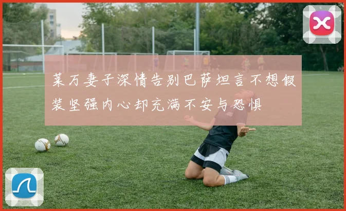 莱万妻子深情告别巴萨坦言不想假装坚强内心却充满不安与恐惧