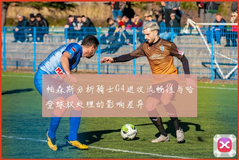 帕森斯分析骑士G4进攻流畅性与哈登球权处理的影响差异