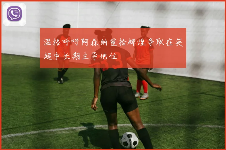 温格呼吁阿森纳重拾辉煌争取在英超中长期主导地位