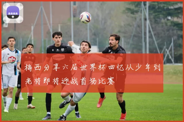 梅西分享六届世界杯回忆从少年到老将即将迎战首场比赛