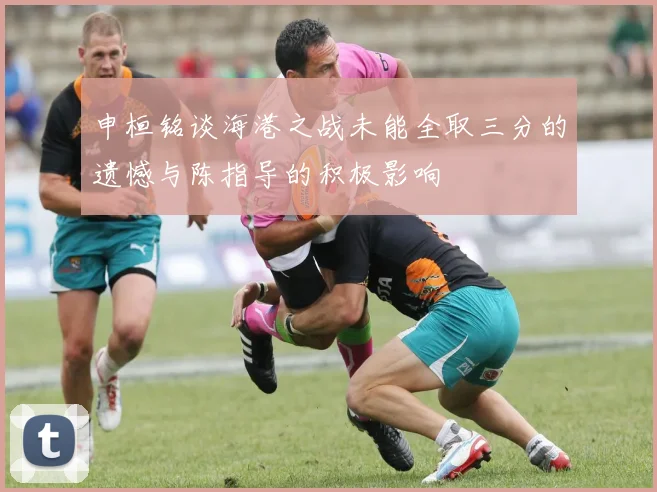 申桓铭谈海港之战未能全取三分的遗憾与陈指导的积极影响