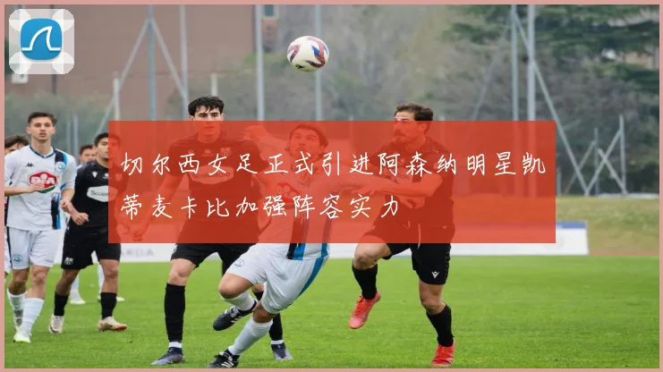 切尔西女足正式引进阿森纳明星凯蒂麦卡比加强阵容实力