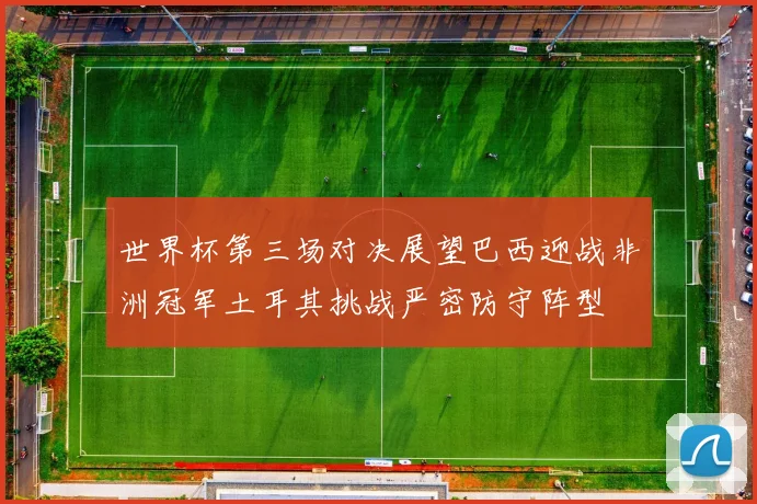 世界杯第三场对决展望巴西迎战非洲冠军土耳其挑战严密防守阵型