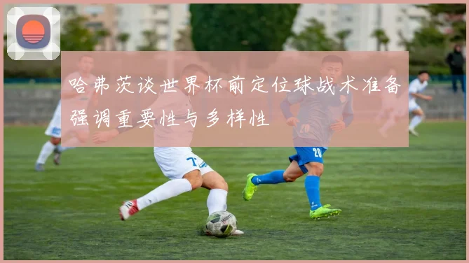 哈弗茨谈世界杯前定位球战术准备强调重要性与多样性